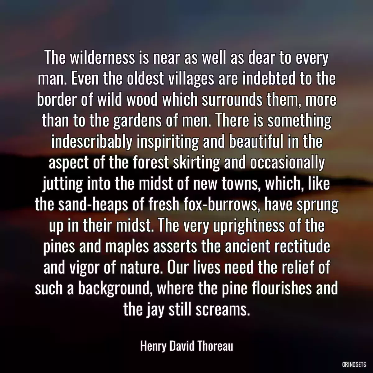 The wilderness is near as well as dear to every man. Even the oldest villages are indebted to the border of wild wood which surrounds them, more than to the gardens of men. There is something indescribably inspiriting and beautiful in the aspect of the forest skirting and occasionally jutting into the midst of new towns, which, like the sand-heaps of fresh fox-burrows, have sprung up in their midst. The very uprightness of the pines and maples asserts the ancient rectitude and vigor of nature. Our lives need the relief of such a background, where the pine flourishes and the jay still screams.