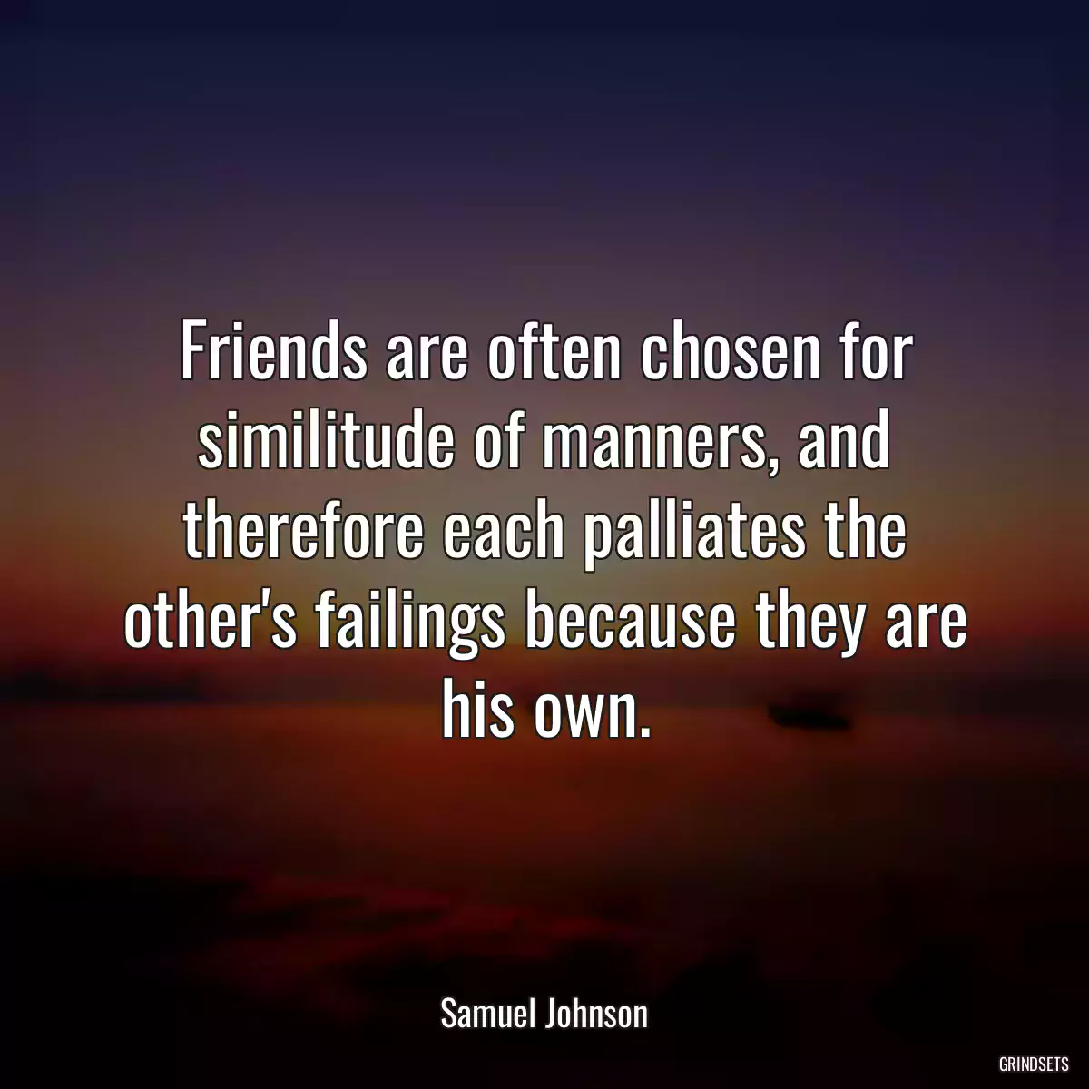 Friends are often chosen for similitude of manners, and therefore each palliates the other\'s failings because they are his own.