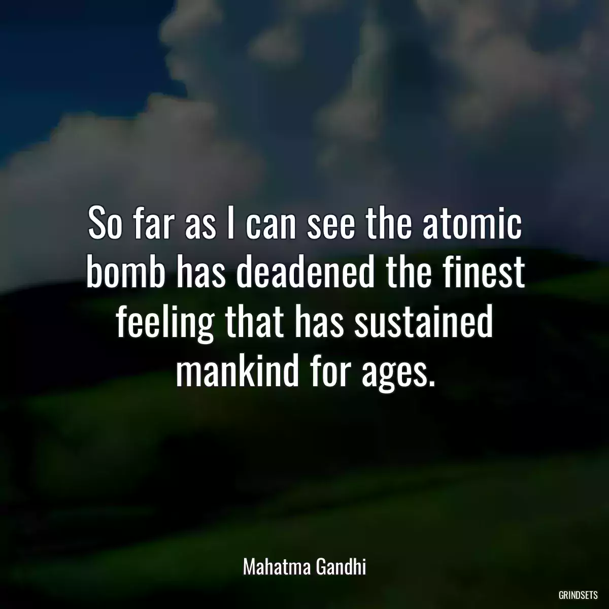 So far as I can see the atomic bomb has deadened the finest feeling that has sustained mankind for ages.