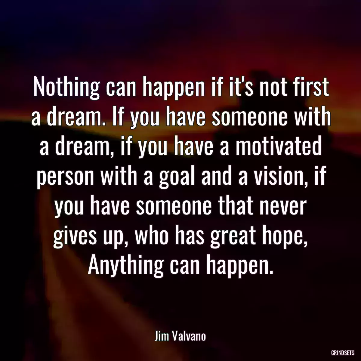 Nothing can happen if it\'s not first a dream. If you have someone with a dream, if you have a motivated person with a goal and a vision, if you have someone that never gives up, who has great hope, Anything can happen.