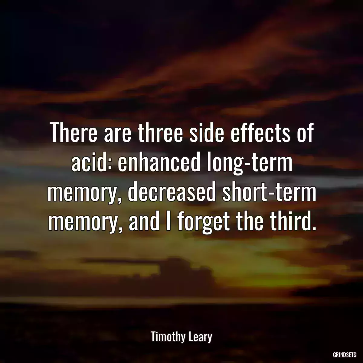 There are three side effects of acid: enhanced long-term memory, decreased short-term memory, and I forget the third.