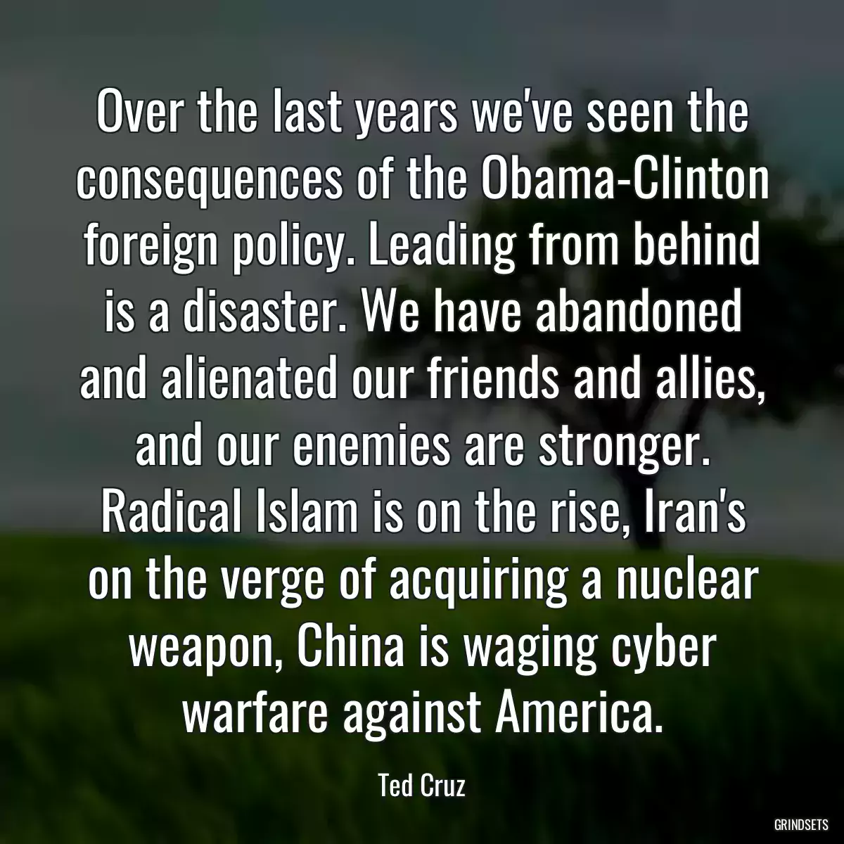 Over the last years we\'ve seen the consequences of the Obama-Clinton foreign policy. Leading from behind is a disaster. We have abandoned and alienated our friends and allies, and our enemies are stronger. Radical Islam is on the rise, Iran\'s on the verge of acquiring a nuclear weapon, China is waging cyber warfare against America.