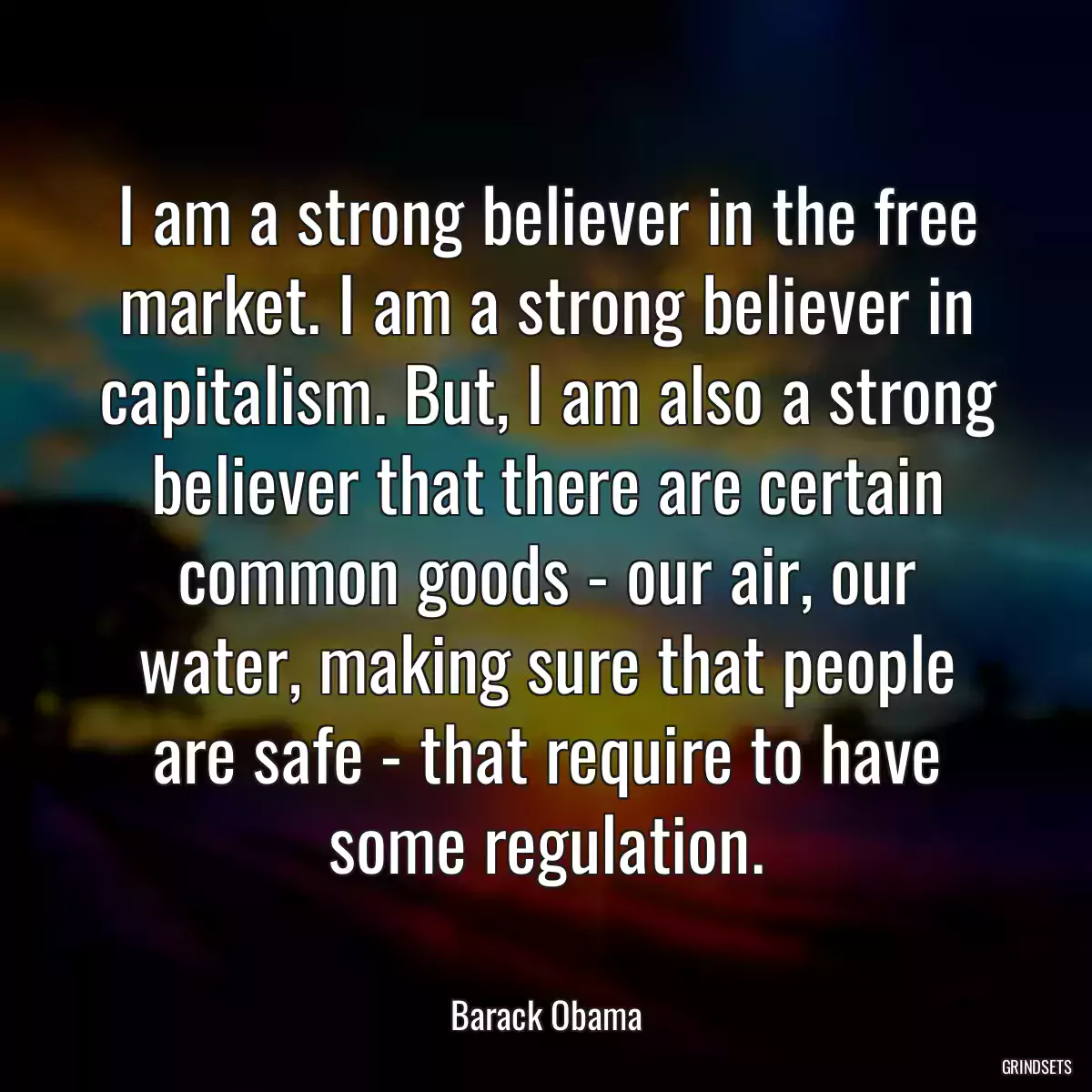 I am a strong believer in the free market. I am a strong believer in capitalism. But, I am also a strong believer that there are certain common goods - our air, our water, making sure that people are safe - that require to have some regulation.