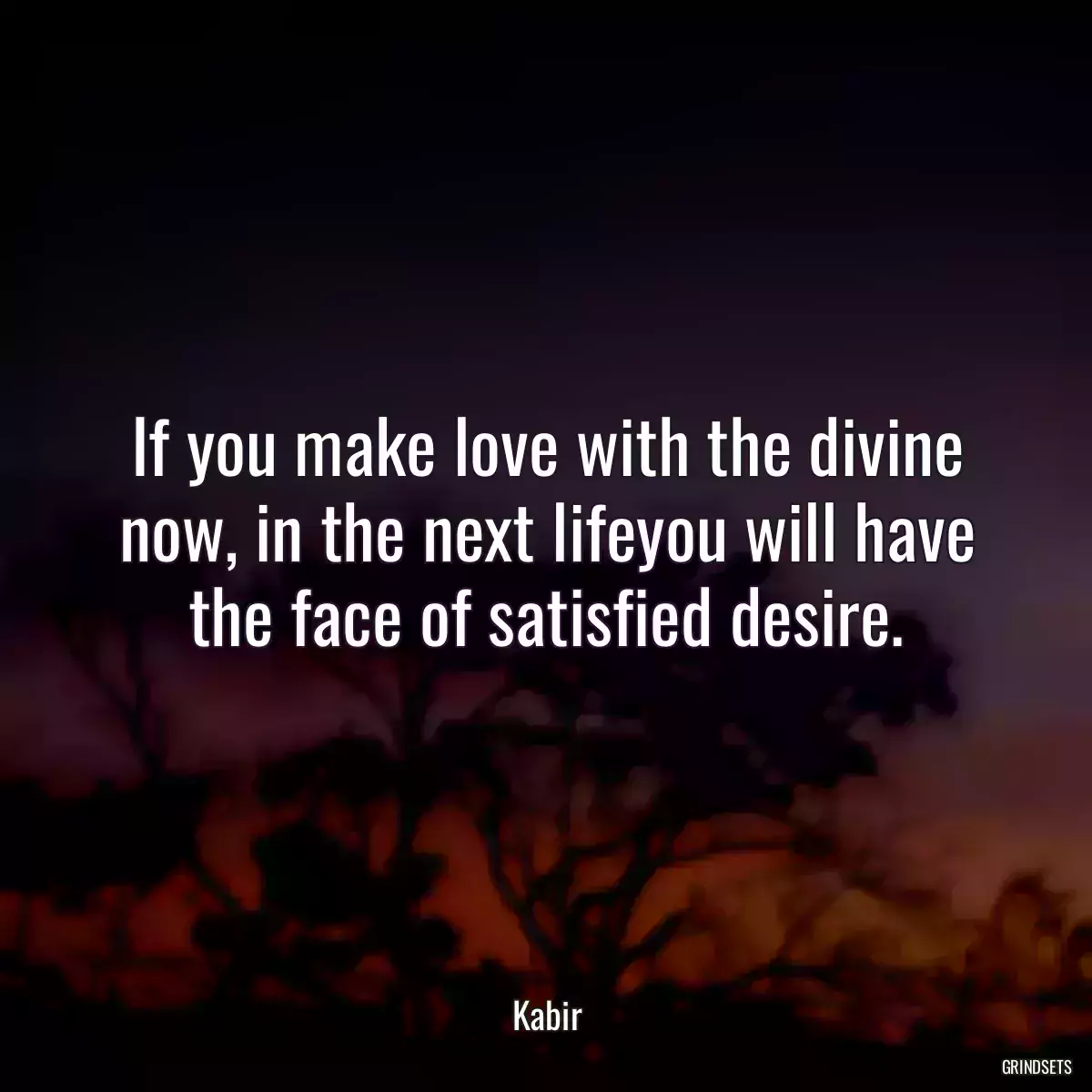 If you make love with the divine now, in the next lifeyou will have the face of satisfied desire.