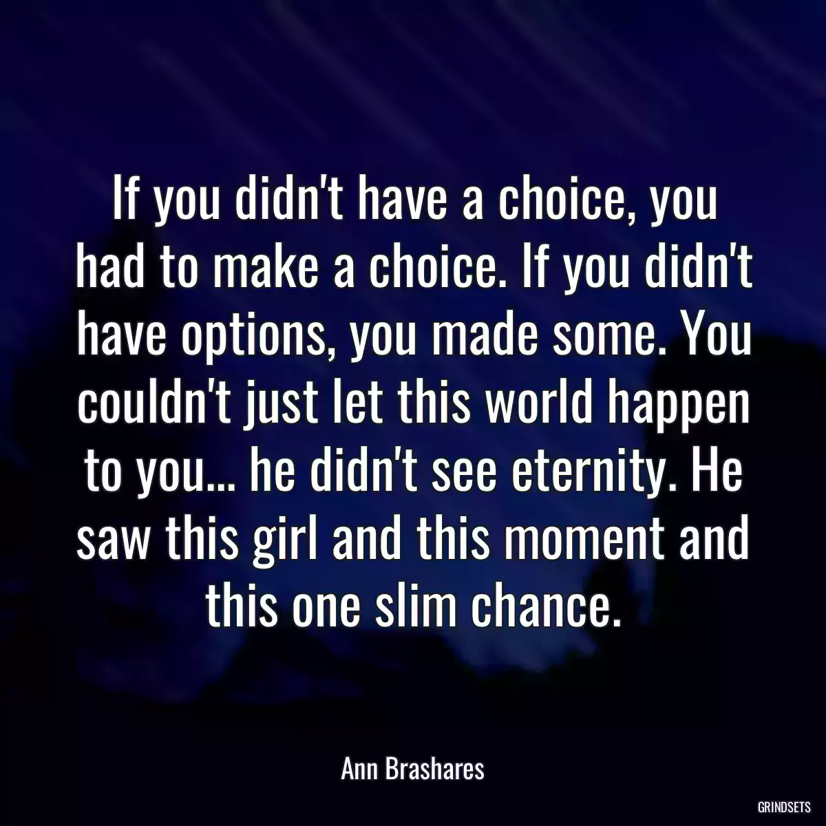 If you didn\'t have a choice, you had to make a choice. If you didn\'t have options, you made some. You couldn\'t just let this world happen to you... he didn\'t see eternity. He saw this girl and this moment and this one slim chance.