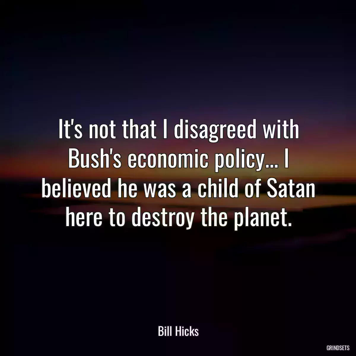 It\'s not that I disagreed with Bush\'s economic policy... I believed he was a child of Satan here to destroy the planet.