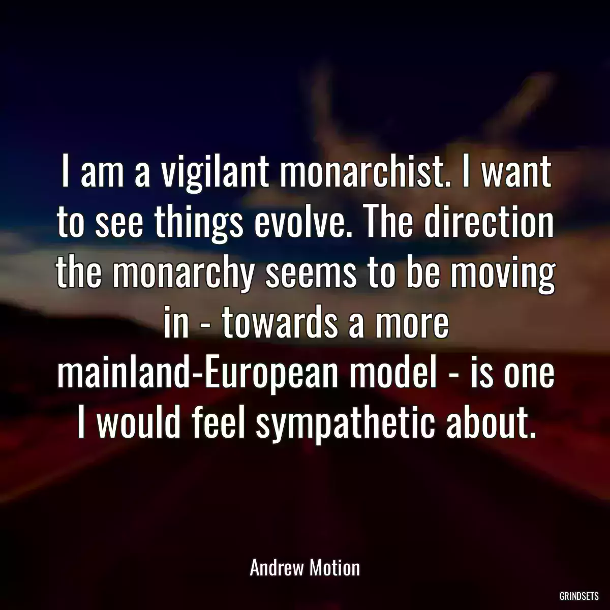 I am a vigilant monarchist. I want to see things evolve. The direction the monarchy seems to be moving in - towards a more mainland-European model - is one I would feel sympathetic about.