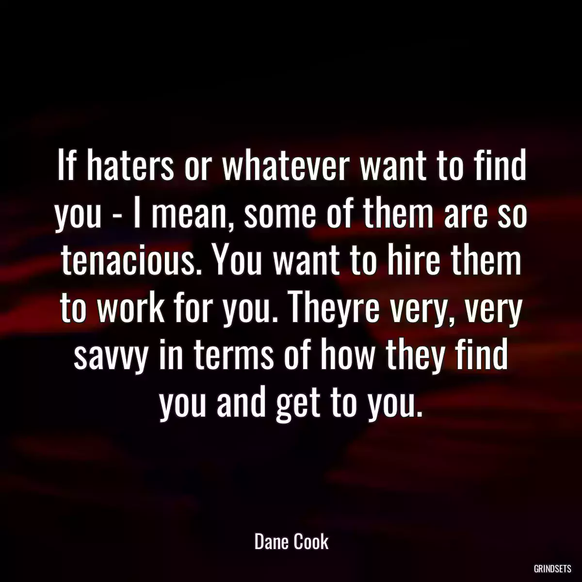 If haters or whatever want to find you - I mean, some of them are so tenacious. You want to hire them to work for you. Theyre very, very savvy in terms of how they find you and get to you.