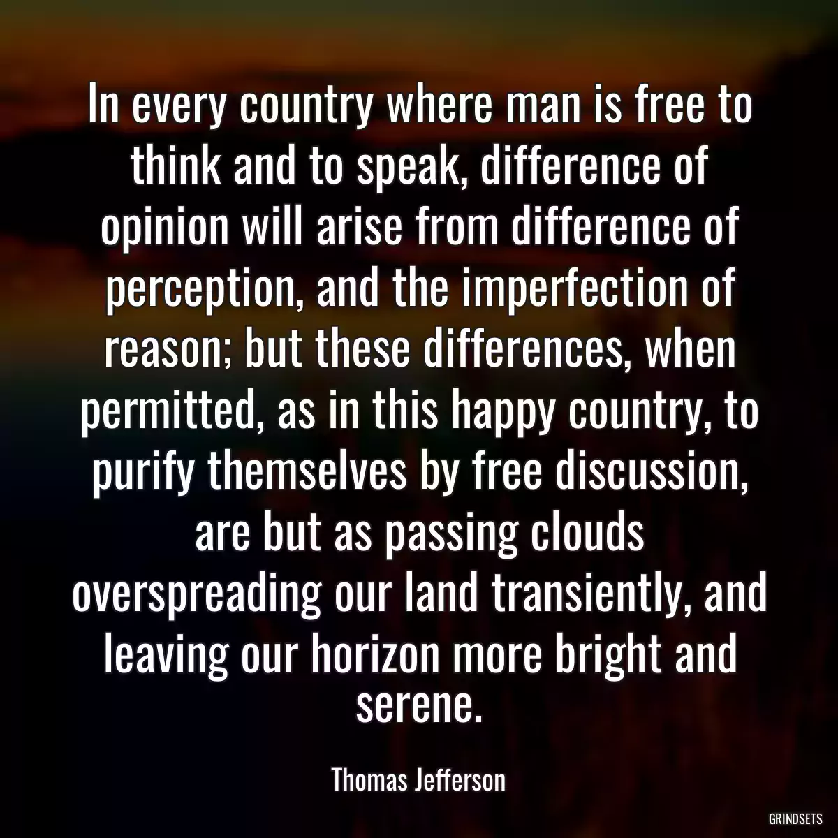 In every country where man is free to think and to speak, difference of opinion will arise from difference of perception, and the imperfection of reason; but these differences, when permitted, as in this happy country, to purify themselves by free discussion, are but as passing clouds overspreading our land transiently, and leaving our horizon more bright and serene.