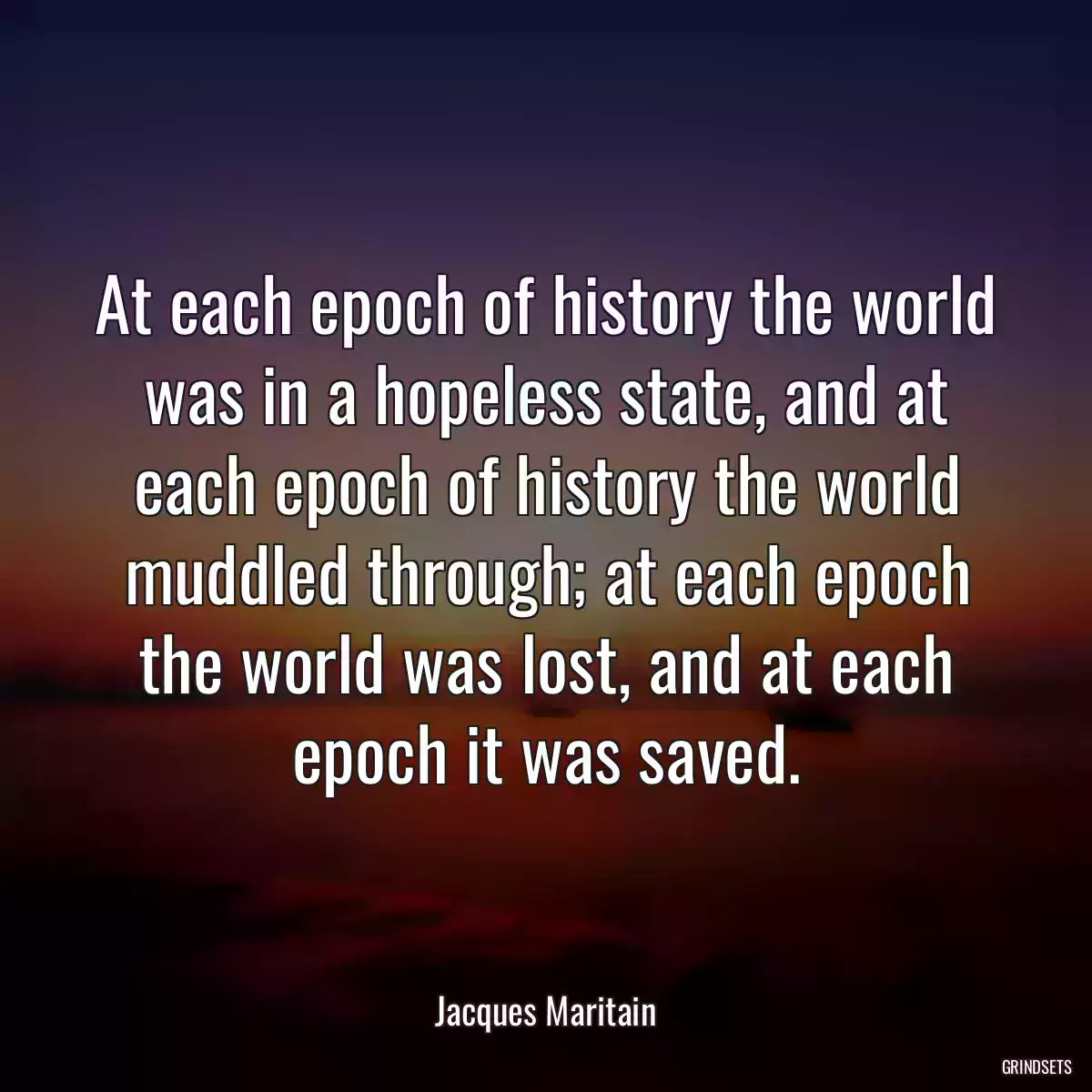 At each epoch of history the world was in a hopeless state, and at each epoch of history the world muddled through; at each epoch the world was lost, and at each epoch it was saved.