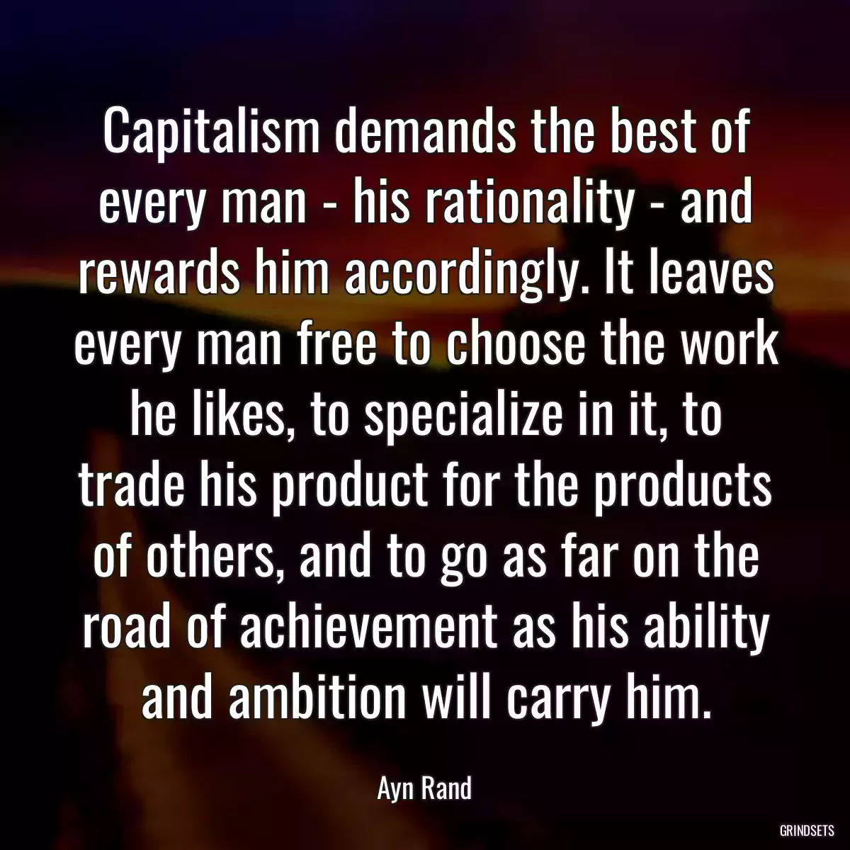 Capitalism demands the best of every man - his rationality - and rewards him accordingly. It leaves every man free to choose the work he likes, to specialize in it, to trade his product for the products of others, and to go as far on the road of achievement as his ability and ambition will carry him.