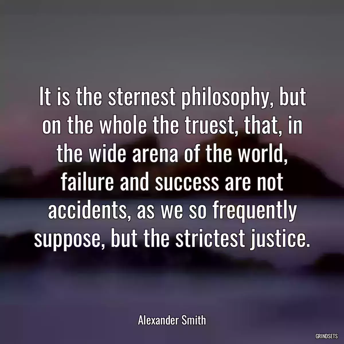 It is the sternest philosophy, but on the whole the truest, that, in the wide arena of the world, failure and success are not accidents, as we so frequently suppose, but the strictest justice.