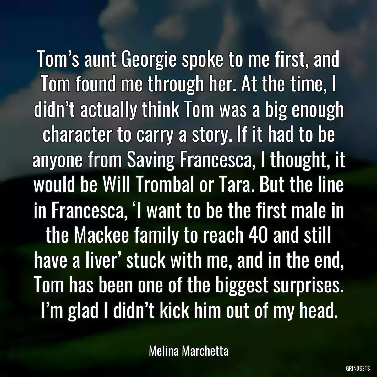 Tom’s aunt Georgie spoke to me first, and Tom found me through her. At the time, I didn’t actually think Tom was a big enough character to carry a story. If it had to be anyone from Saving Francesca, I thought, it would be Will Trombal or Tara. But the line in Francesca, ‘I want to be the first male in the Mackee family to reach 40 and still have a liver’ stuck with me, and in the end, Tom has been one of the biggest surprises. I’m glad I didn’t kick him out of my head.