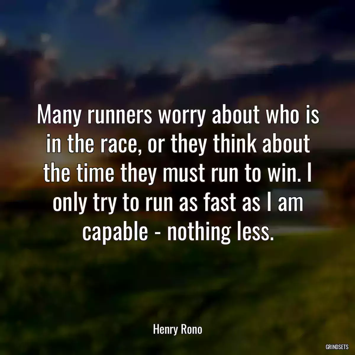 Many runners worry about who is in the race, or they think about the time they must run to win. I only try to run as fast as I am capable - nothing less.