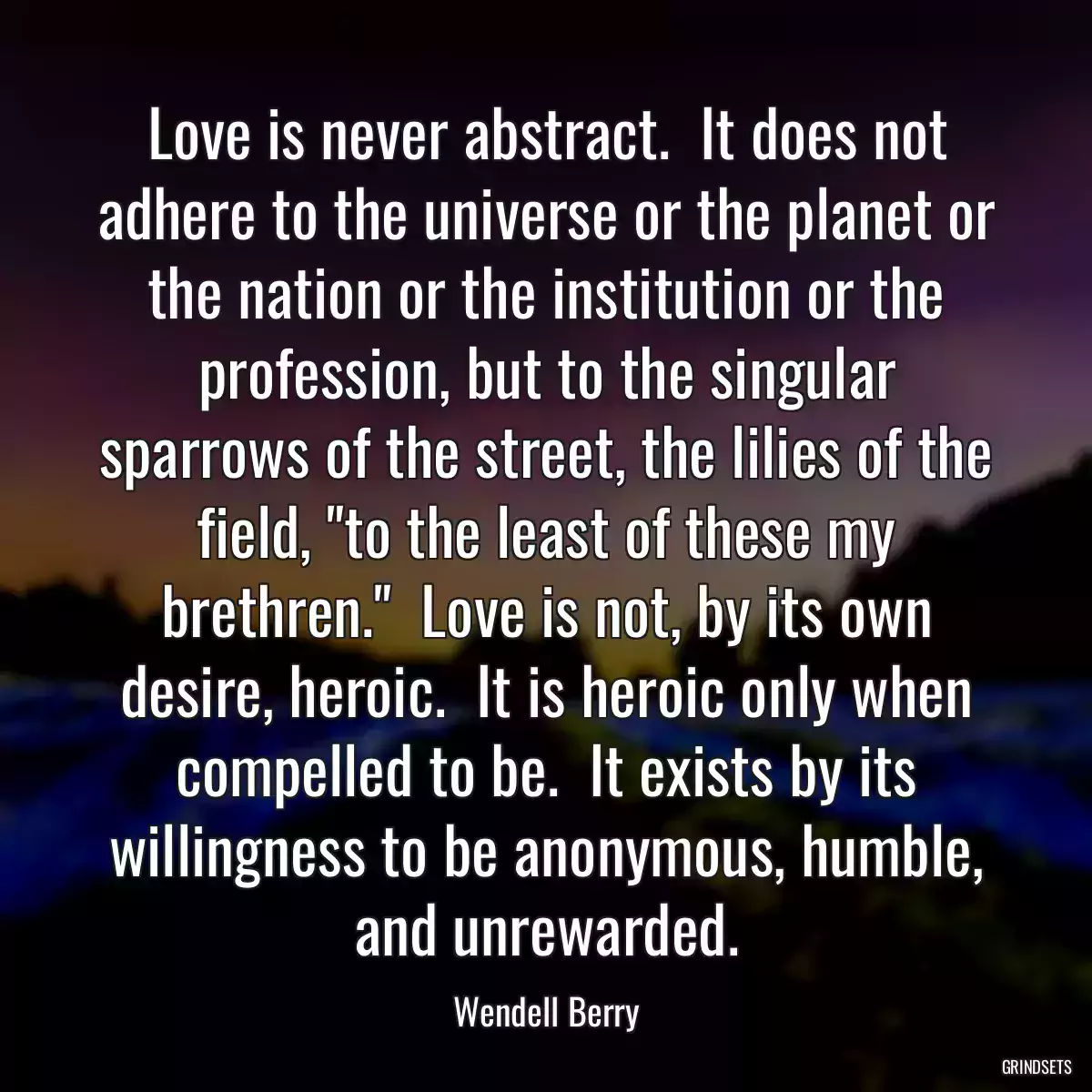 Love is never abstract.  It does not adhere to the universe or the planet or the nation or the institution or the profession, but to the singular sparrows of the street, the lilies of the field, \