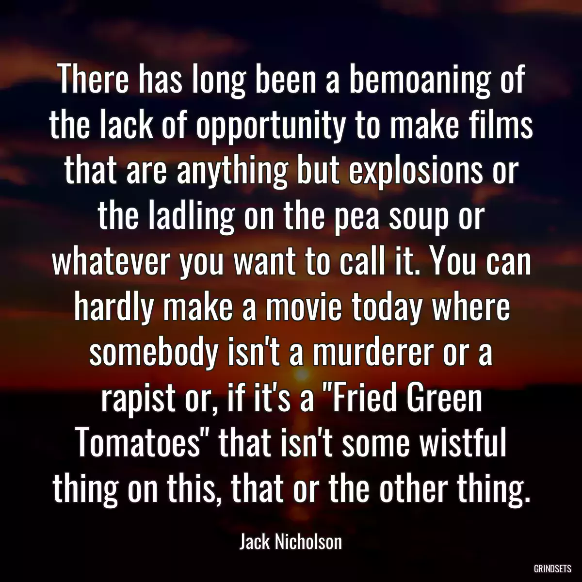 There has long been a bemoaning of the lack of opportunity to make films that are anything but explosions or the ladling on the pea soup or whatever you want to call it. You can hardly make a movie today where somebody isn\'t a murderer or a rapist or, if it\'s a \