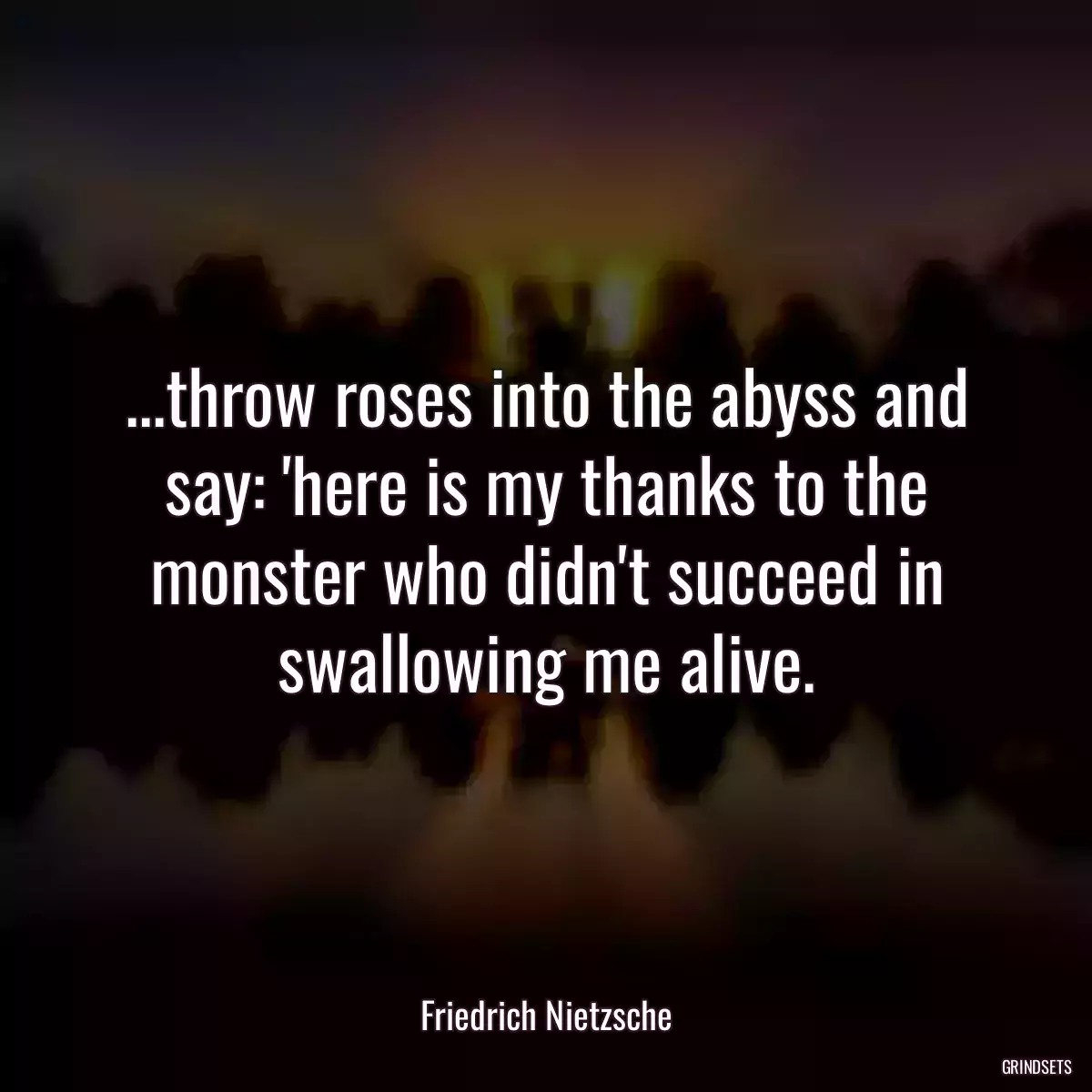 ...throw roses into the abyss and say: \'here is my thanks to the monster who didn\'t succeed in swallowing me alive.