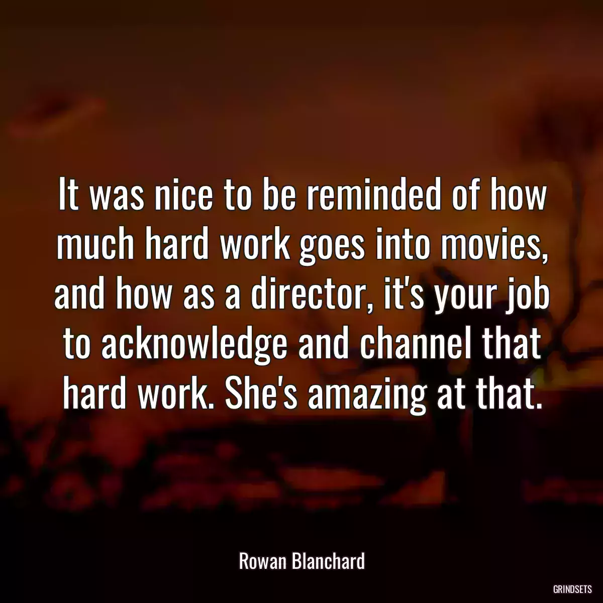 It was nice to be reminded of how much hard work goes into movies, and how as a director, it\'s your job to acknowledge and channel that hard work. She\'s amazing at that.