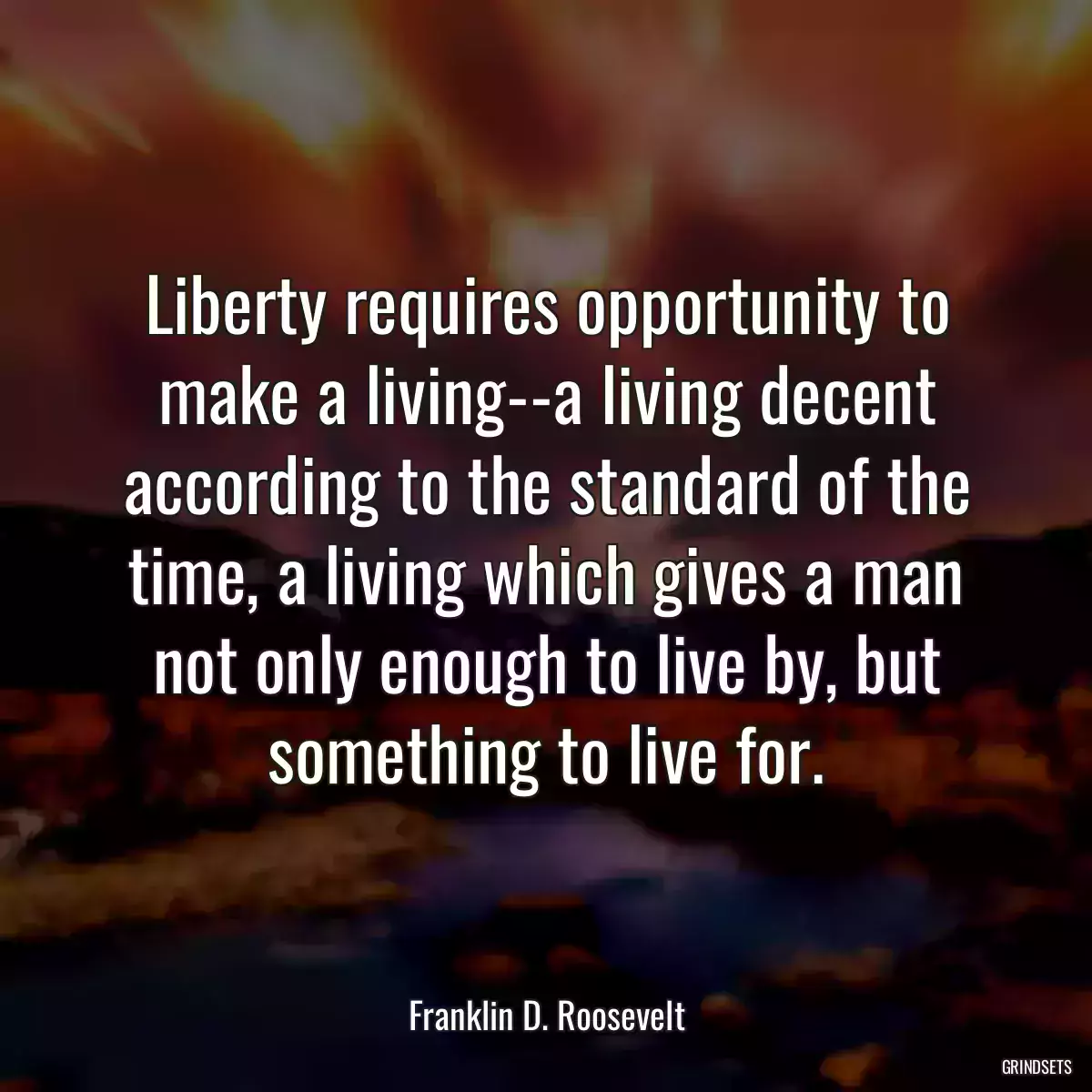 Liberty requires opportunity to make a living--a living decent according to the standard of the time, a living which gives a man not only enough to live by, but something to live for.