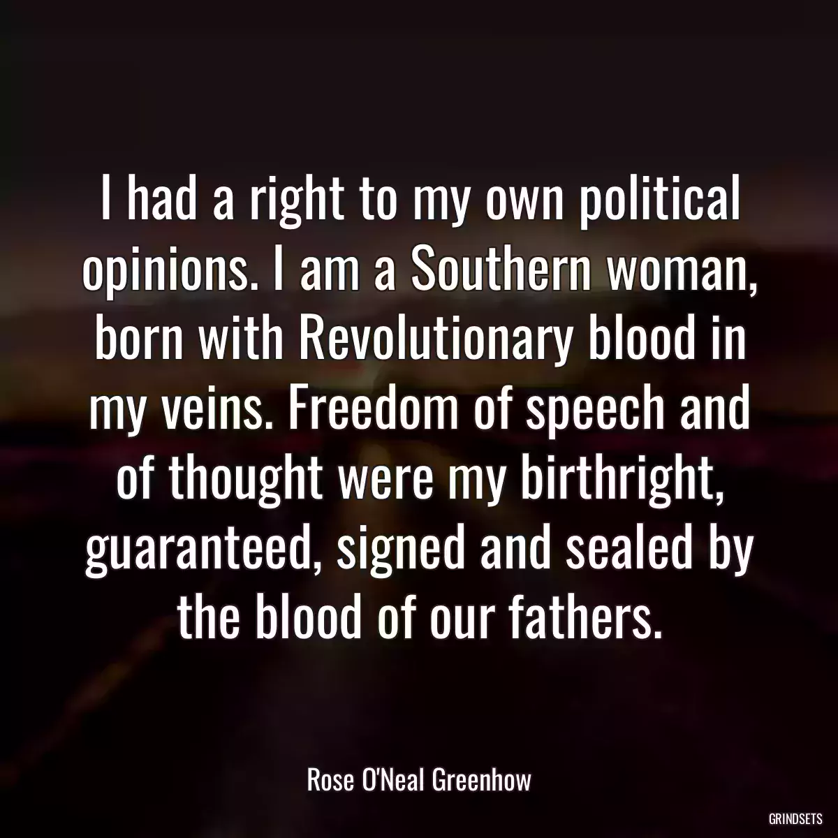 I had a right to my own political opinions. I am a Southern woman, born with Revolutionary blood in my veins. Freedom of speech and of thought were my birthright, guaranteed, signed and sealed by the blood of our fathers.