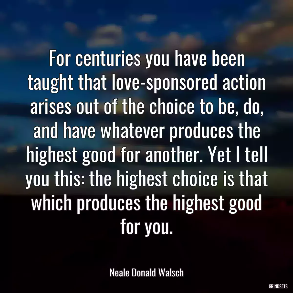 For centuries you have been taught that love-sponsored action arises out of the choice to be, do, and have whatever produces the highest good for another. Yet I tell you this: the highest choice is that which produces the highest good for you.