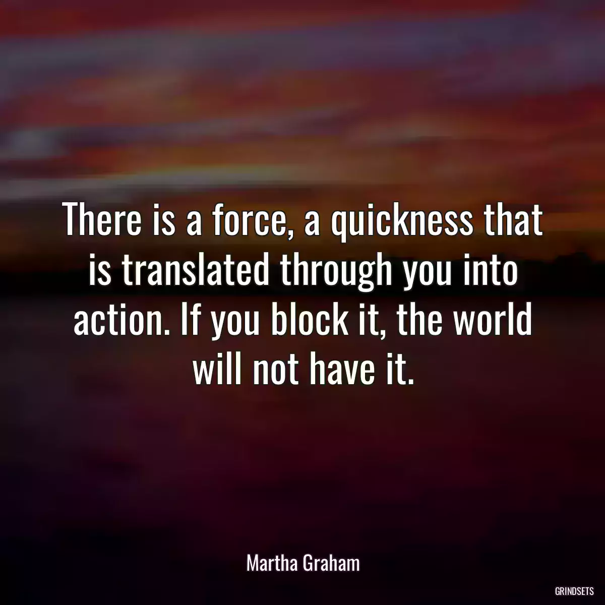 There is a force, a quickness that is translated through you into action. If you block it, the world will not have it.