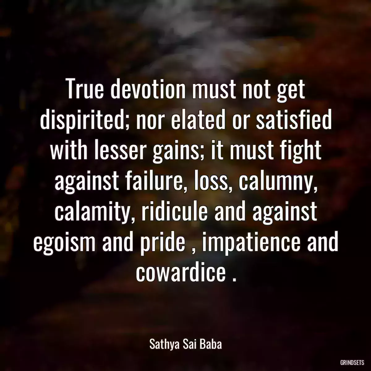 True devotion must not get dispirited; nor elated or satisfied with lesser gains; it must fight against failure, loss, calumny, calamity, ridicule and against egoism and pride , impatience and cowardice .