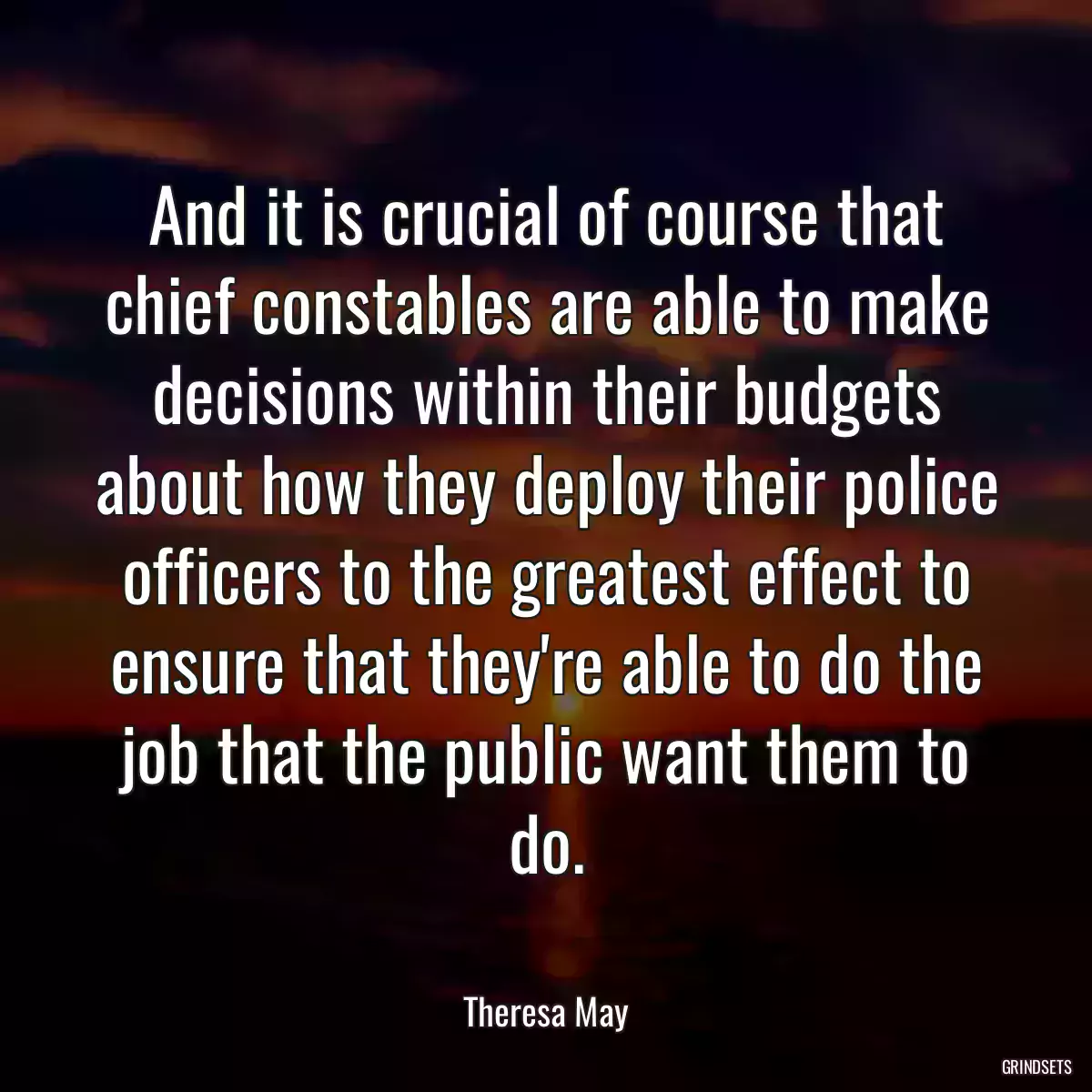 And it is crucial of course that chief constables are able to make decisions within their budgets about how they deploy their police officers to the greatest effect to ensure that they\'re able to do the job that the public want them to do.