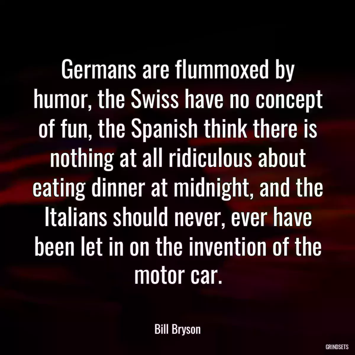 Germans are flummoxed by humor, the Swiss have no concept of fun, the Spanish think there is nothing at all ridiculous about eating dinner at midnight, and the Italians should never, ever have been let in on the invention of the motor car.