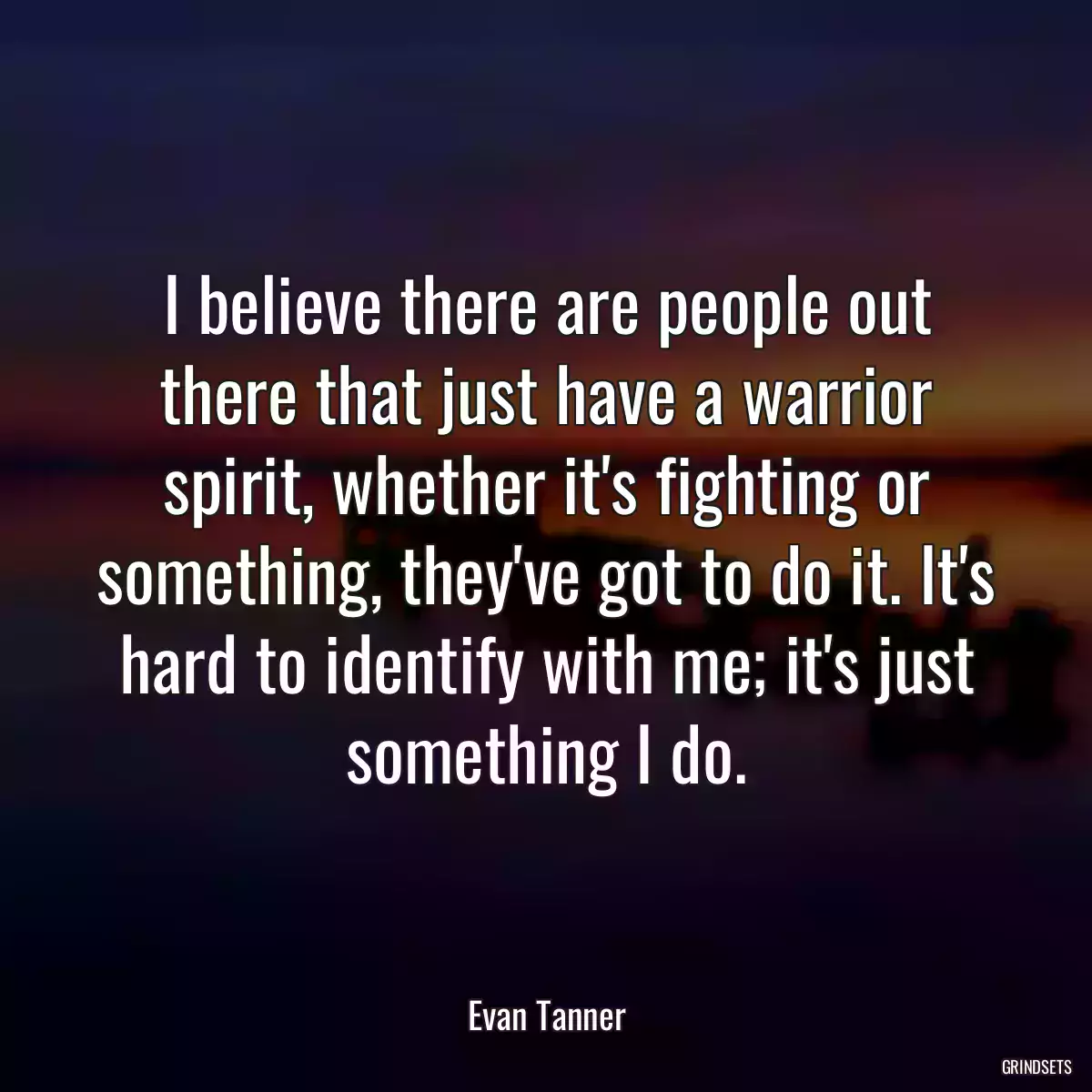 I believe there are people out there that just have a warrior spirit, whether it\'s fighting or something, they\'ve got to do it. It\'s hard to identify with me; it\'s just something I do.