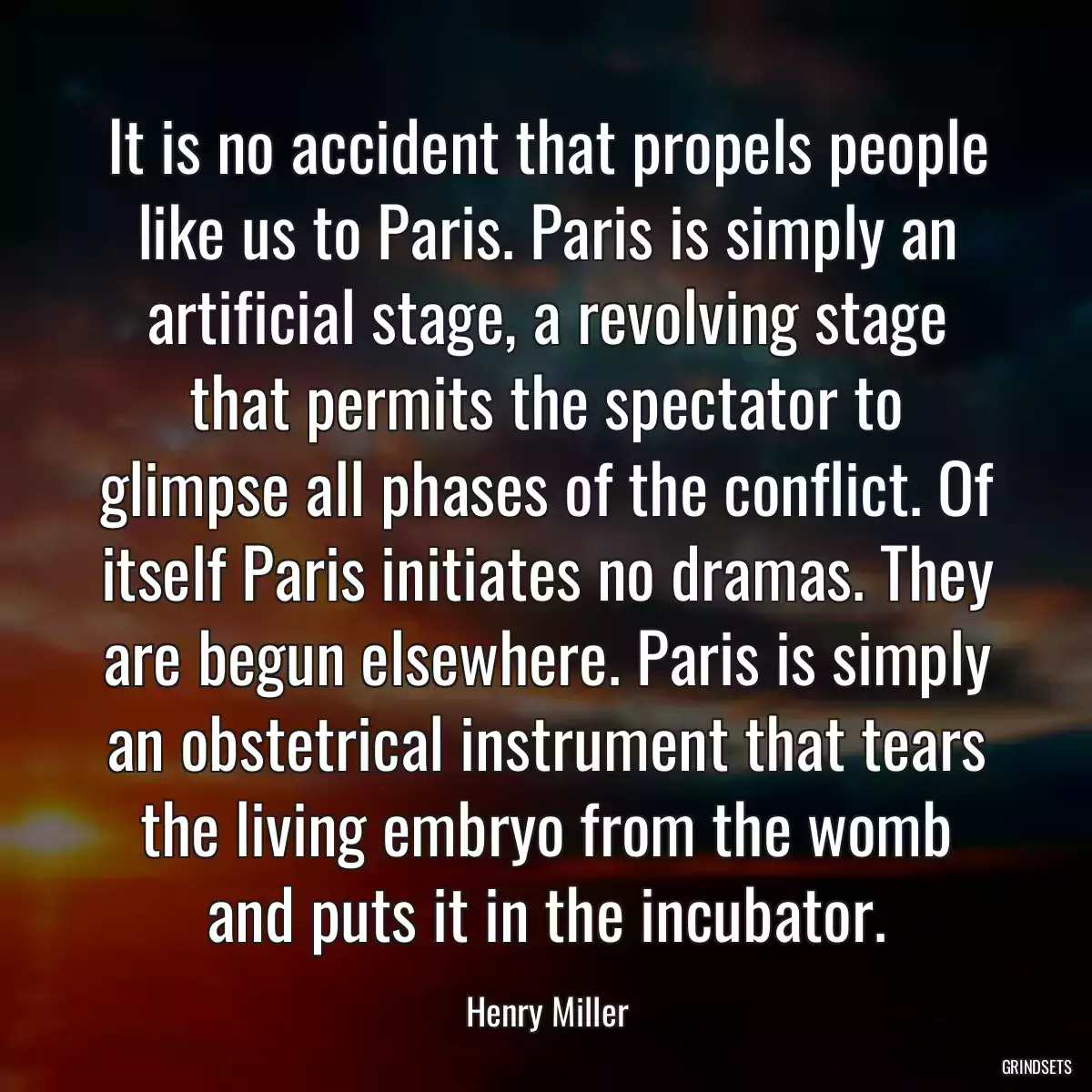 It is no accident that propels people like us to Paris. Paris is simply an artificial stage, a revolving stage that permits the spectator to glimpse all phases of the conflict. Of itself Paris initiates no dramas. They are begun elsewhere. Paris is simply an obstetrical instrument that tears the living embryo from the womb and puts it in the incubator.