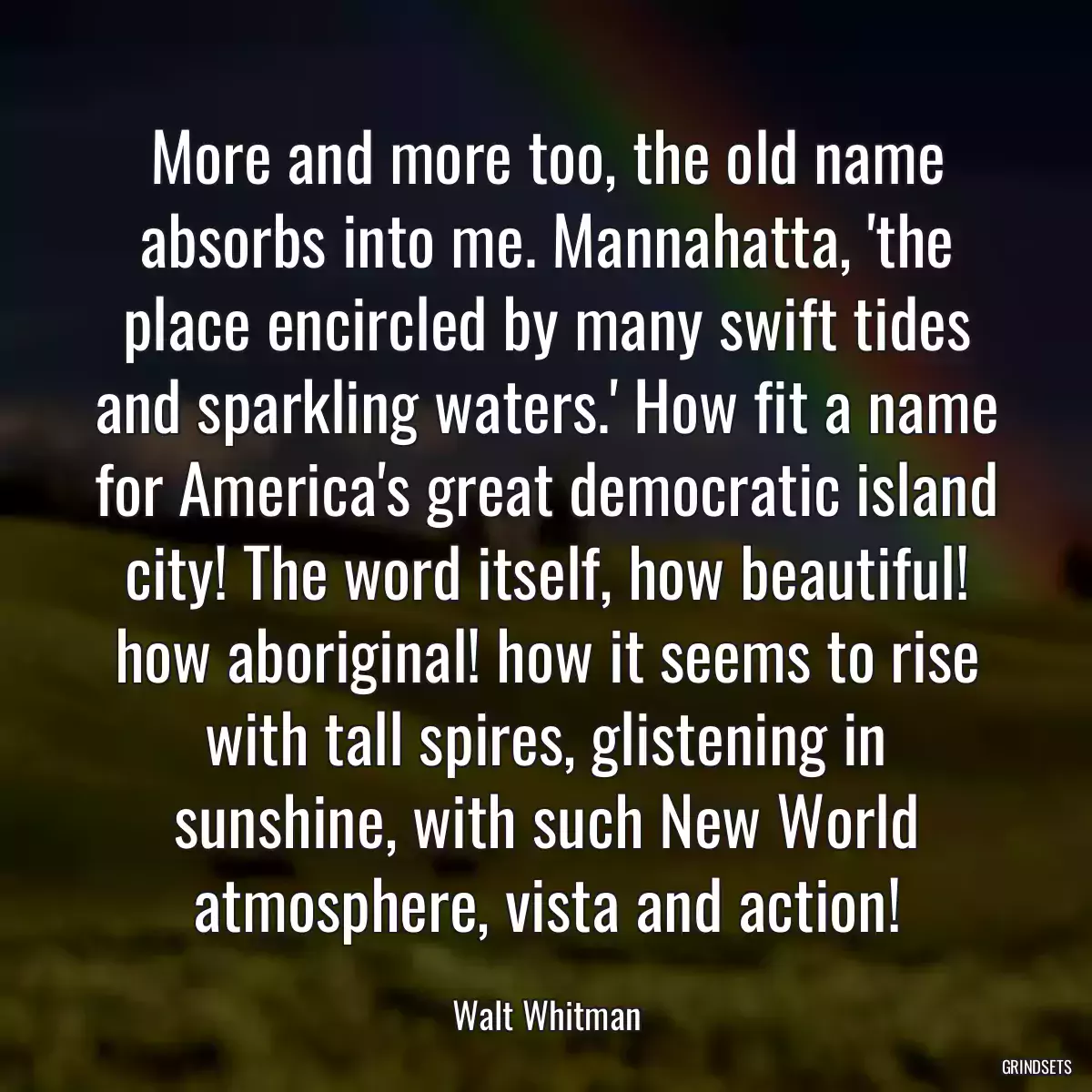 More and more too, the old name absorbs into me. Mannahatta, \'the place encircled by many swift tides and sparkling waters.\' How fit a name for America\'s great democratic island city! The word itself, how beautiful! how aboriginal! how it seems to rise with tall spires, glistening in sunshine, with such New World atmosphere, vista and action!