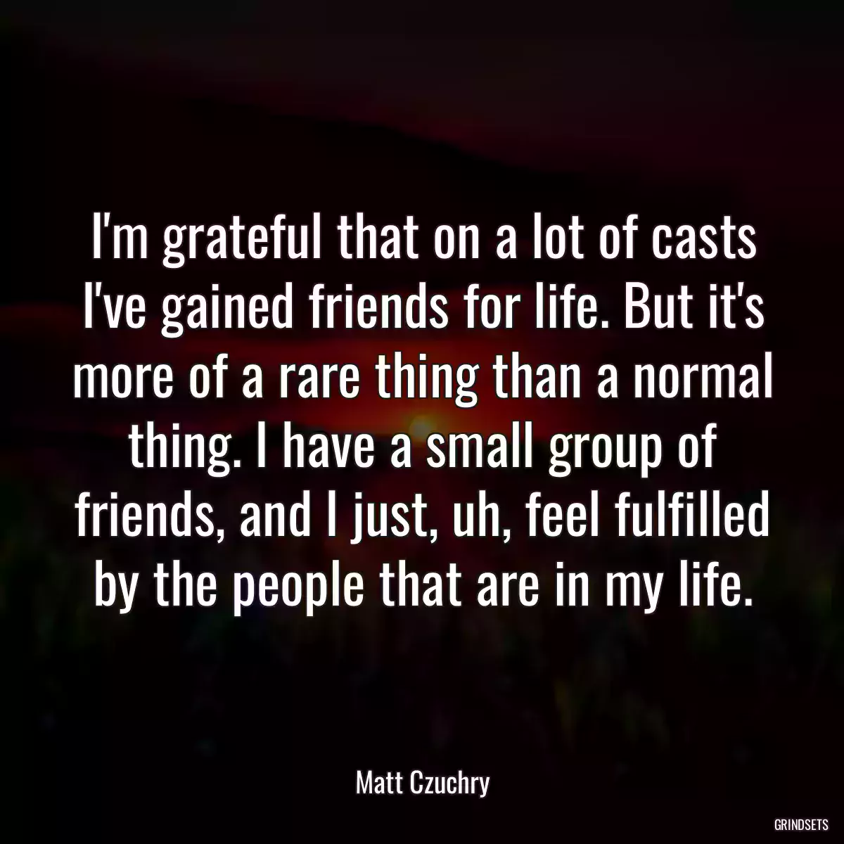 I\'m grateful that on a lot of casts I\'ve gained friends for life. But it\'s more of a rare thing than a normal thing. I have a small group of friends, and I just, uh, feel fulfilled by the people that are in my life.