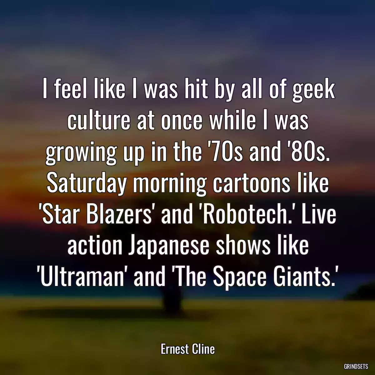 I feel like I was hit by all of geek culture at once while I was growing up in the \'70s and \'80s. Saturday morning cartoons like \'Star Blazers\' and \'Robotech.\' Live action Japanese shows like \'Ultraman\' and \'The Space Giants.\'