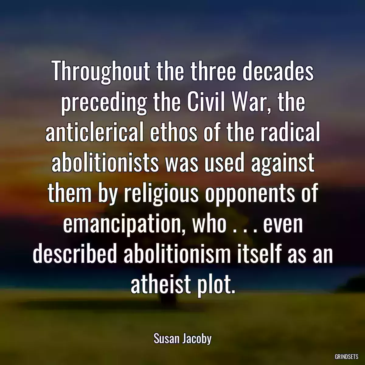 Throughout the three decades preceding the Civil War, the anticlerical ethos of the radical abolitionists was used against them by religious opponents of emancipation, who . . . even described abolitionism itself as an atheist plot.