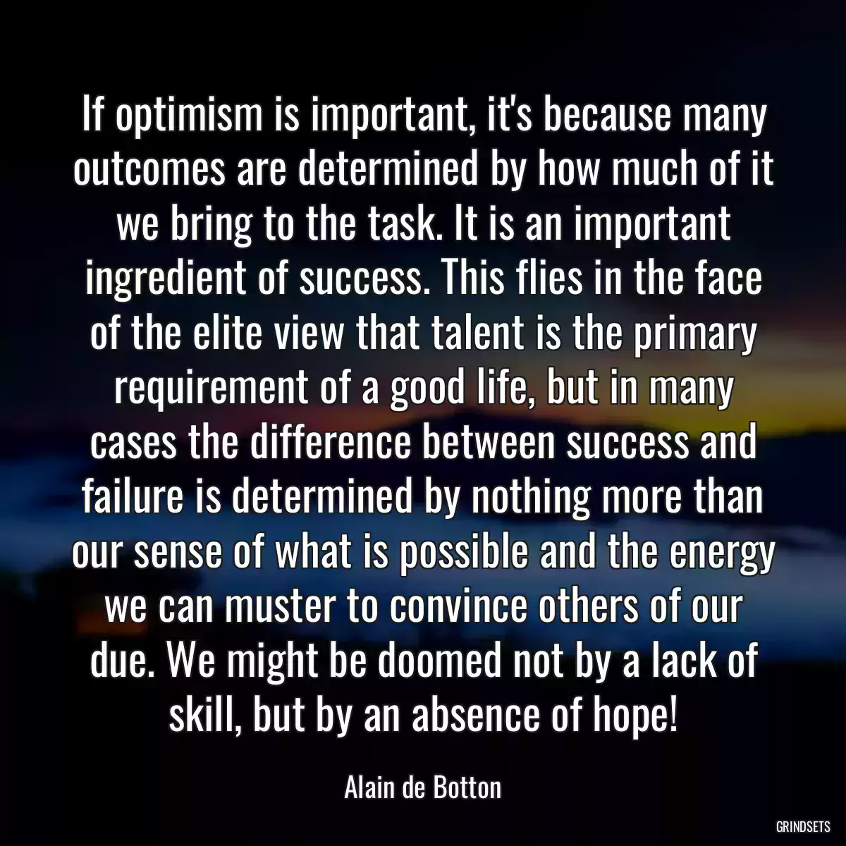 If optimism is important, it\'s because many outcomes are determined by how much of it we bring to the task. It is an important ingredient of success. This flies in the face of the elite view that talent is the primary requirement of a good life, but in many cases the difference between success and failure is determined by nothing more than our sense of what is possible and the energy we can muster to convince others of our due. We might be doomed not by a lack of skill, but by an absence of hope!