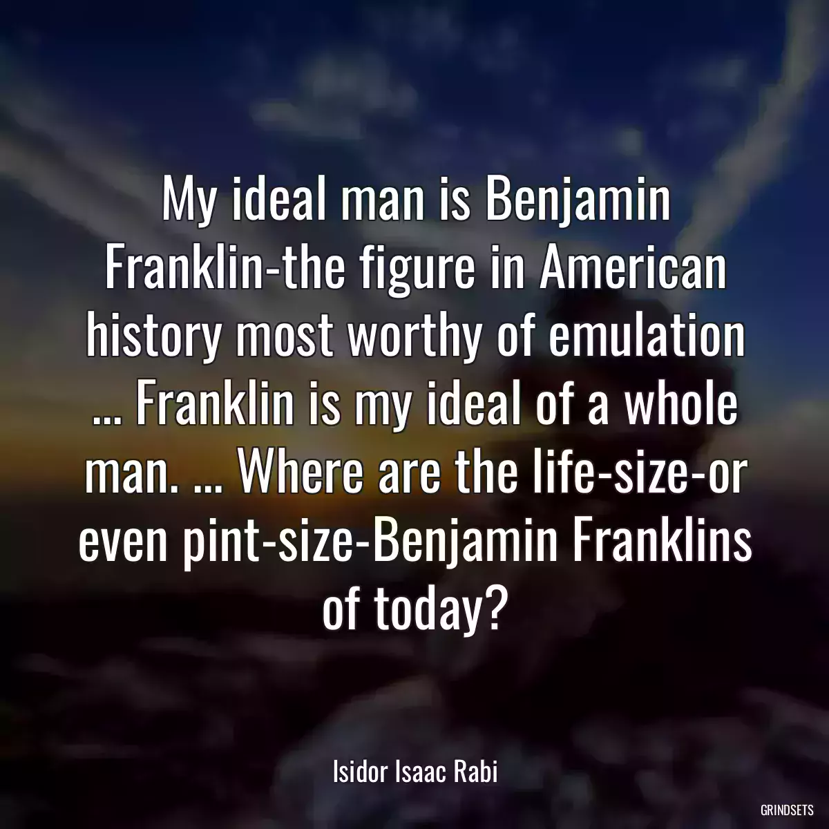 My ideal man is Benjamin Franklin-the figure in American history most worthy of emulation ... Franklin is my ideal of a whole man. ... Where are the life-size-or even pint-size-Benjamin Franklins of today?