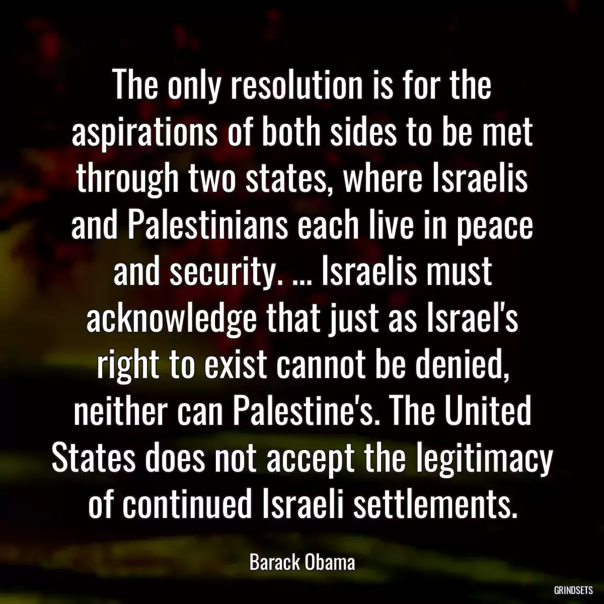 The only resolution is for the aspirations of both sides to be met through two states, where Israelis and Palestinians each live in peace and security. ... Israelis must acknowledge that just as Israel\'s right to exist cannot be denied, neither can Palestine\'s. The United States does not accept the legitimacy of continued Israeli settlements.