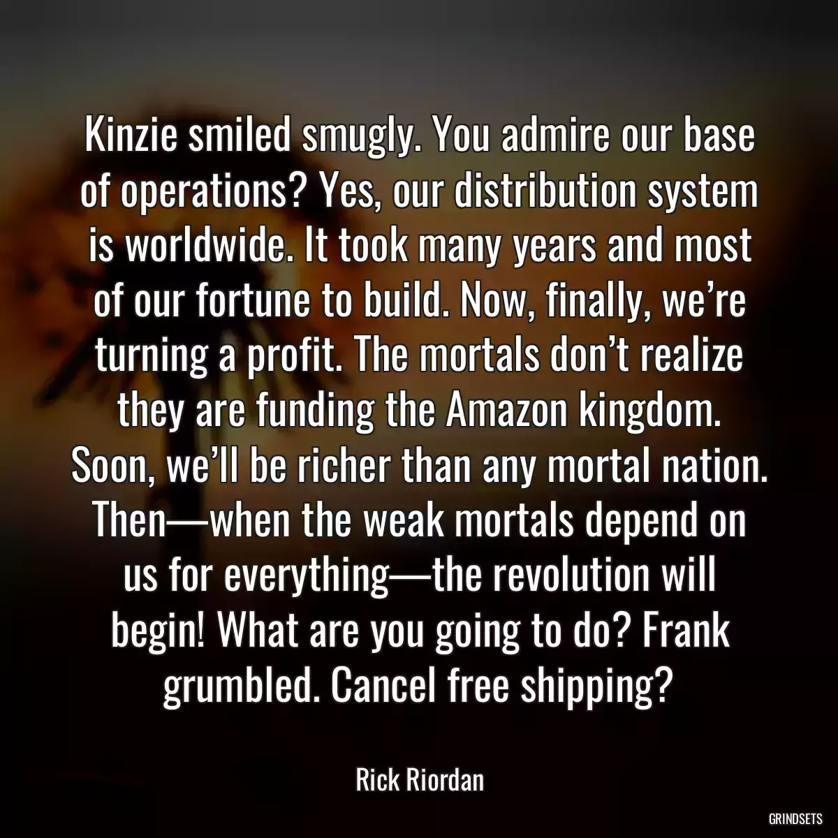 Kinzie smiled smugly. You admire our base of operations? Yes, our distribution system is worldwide. It took many years and most of our fortune to build. Now, finally, we’re turning a profit. The mortals don’t realize they are funding the Amazon kingdom. Soon, we’ll be richer than any mortal nation. Then—when the weak mortals depend on us for everything—the revolution will begin! What are you going to do? Frank grumbled. Cancel free shipping?