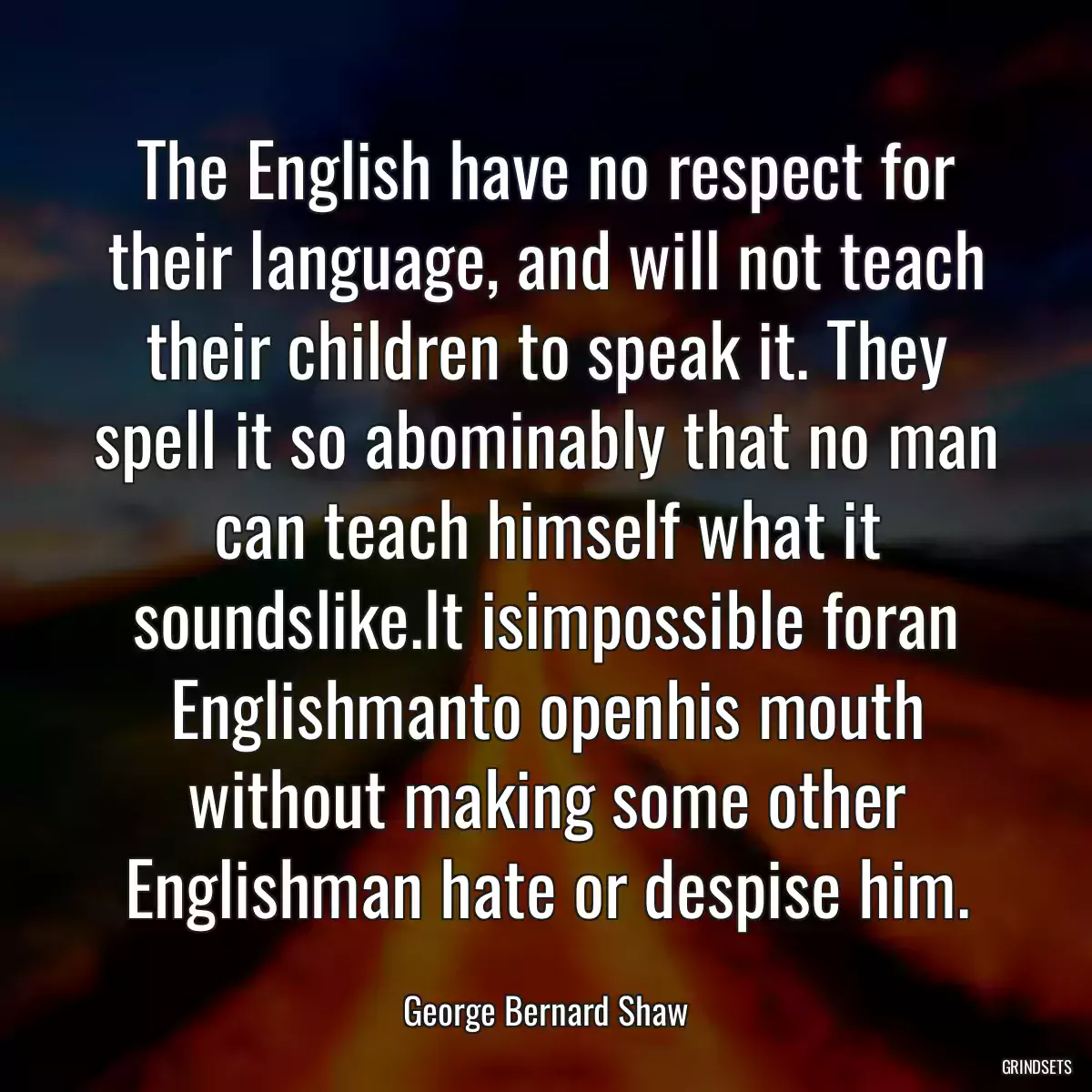 The English have no respect for their language, and will not teach their children to speak it. They spell it so abominably that no man can teach himself what it soundslike.It isimpossible foran Englishmanto openhis mouth without making some other Englishman hate or despise him.