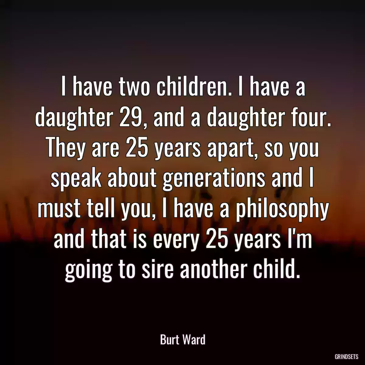 I have two children. I have a daughter 29, and a daughter four. They are 25 years apart, so you speak about generations and I must tell you, I have a philosophy and that is every 25 years I\'m going to sire another child.