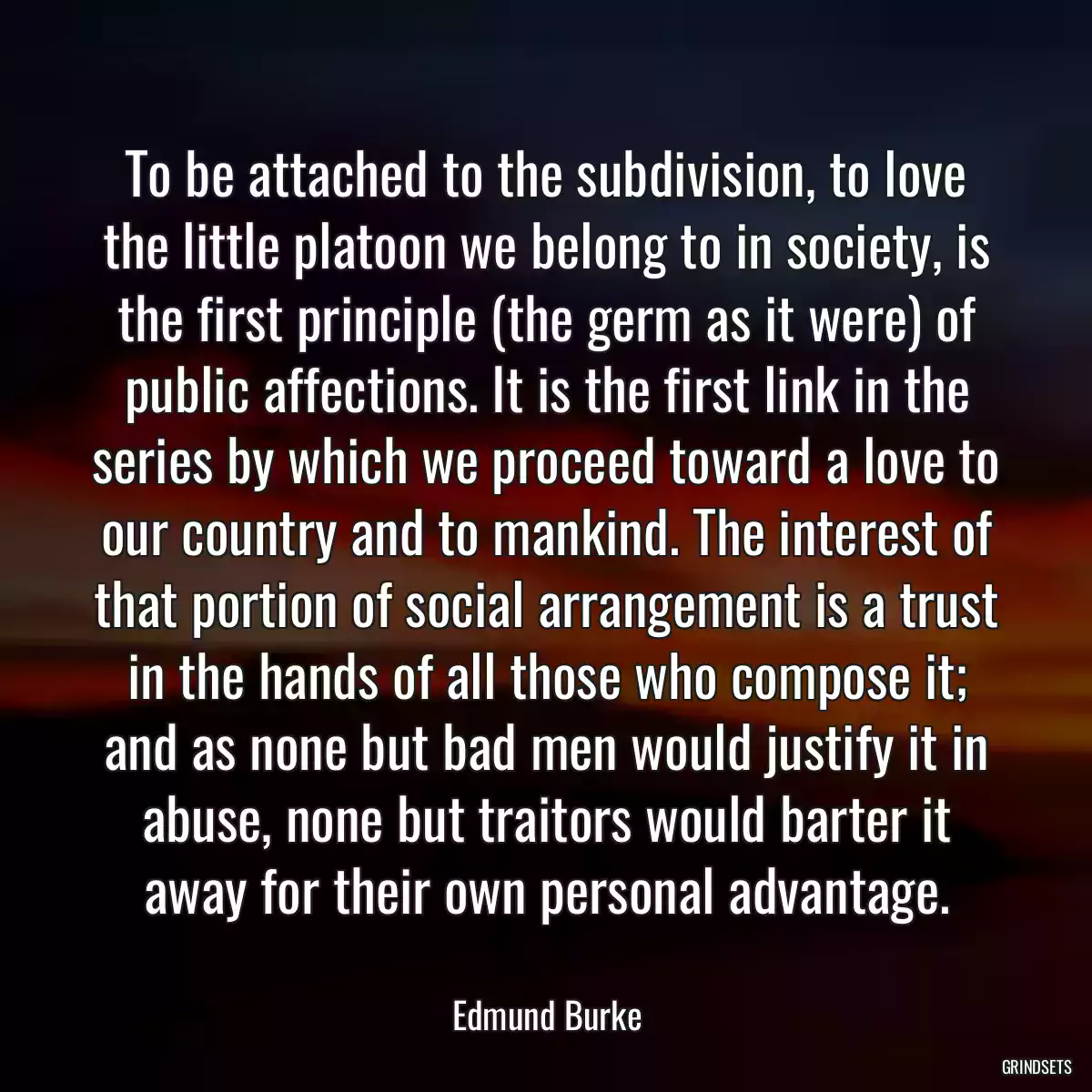 To be attached to the subdivision, to love the little platoon we belong to in society, is the first principle (the germ as it were) of public affections. It is the first link in the series by which we proceed toward a love to our country and to mankind. The interest of that portion of social arrangement is a trust in the hands of all those who compose it; and as none but bad men would justify it in abuse, none but traitors would barter it away for their own personal advantage.