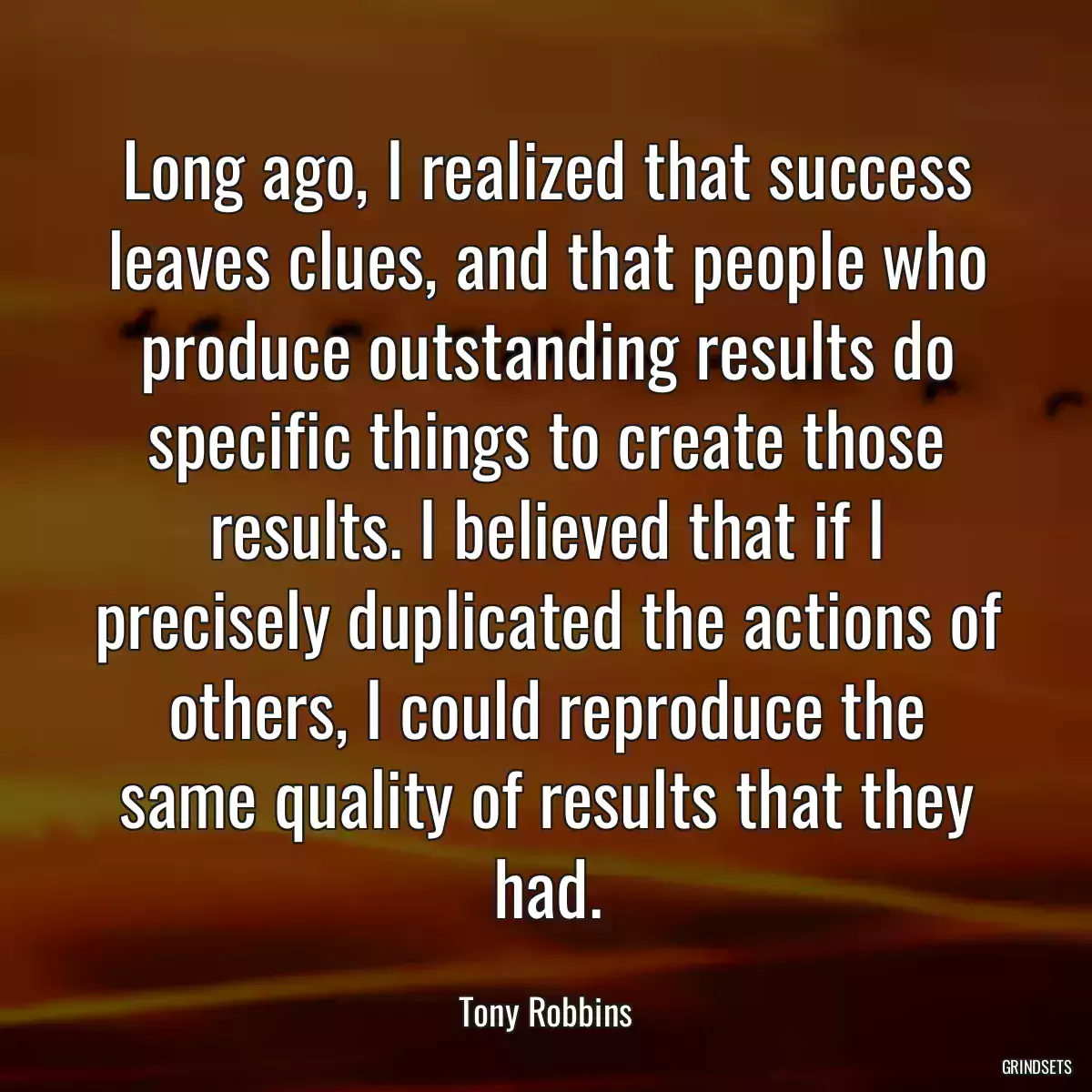 Long ago, I realized that success leaves clues, and that people who produce outstanding results do specific things to create those results. I believed that if I precisely duplicated the actions of others, I could reproduce the same quality of results that they had.