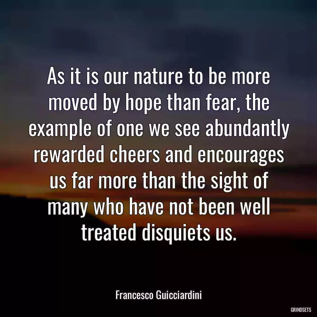 As it is our nature to be more moved by hope than fear, the example of one we see abundantly rewarded cheers and encourages us far more than the sight of many who have not been well treated disquiets us.