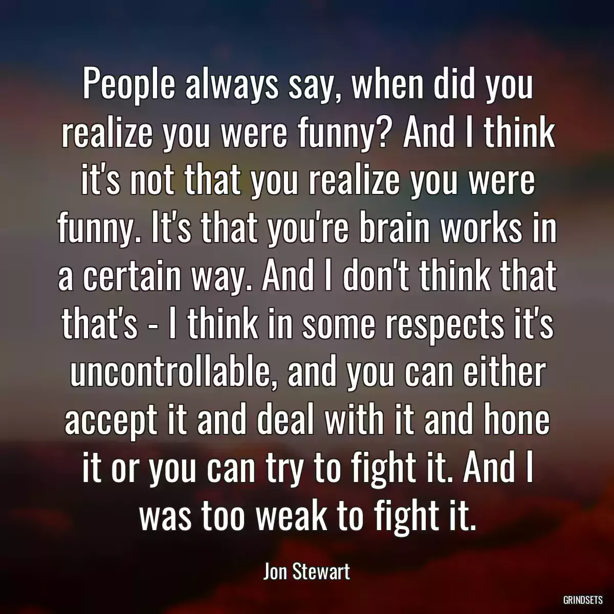 People always say, when did you realize you were funny? And I think it\'s not that you realize you were funny. It\'s that you\'re brain works in a certain way. And I don\'t think that that\'s - I think in some respects it\'s uncontrollable, and you can either accept it and deal with it and hone it or you can try to fight it. And I was too weak to fight it.