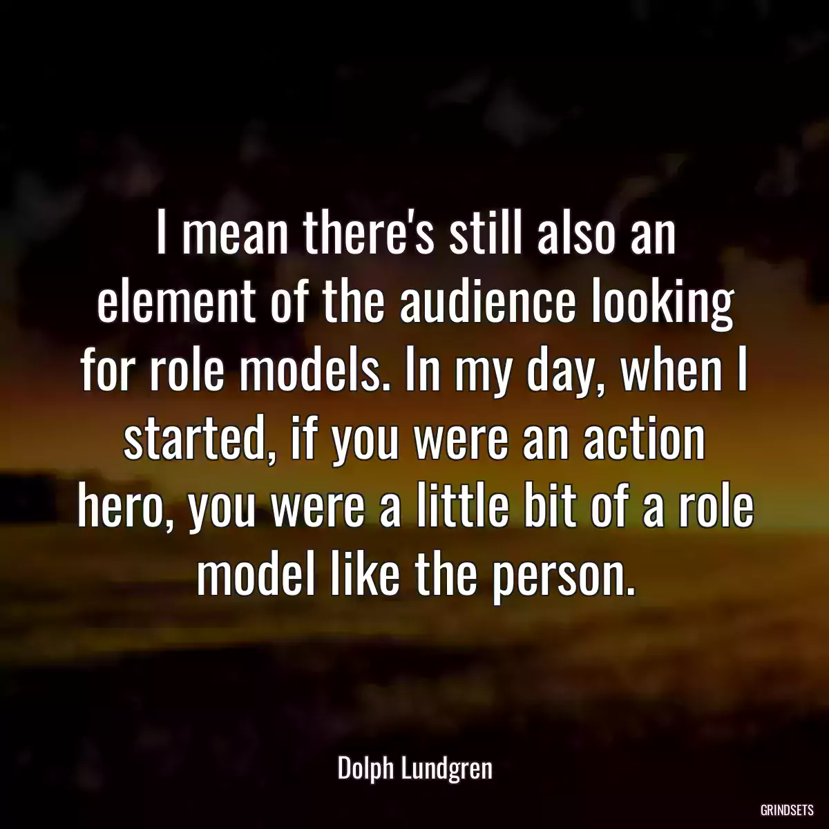 I mean there\'s still also an element of the audience looking for role models. In my day, when I started, if you were an action hero, you were a little bit of a role model like the person.