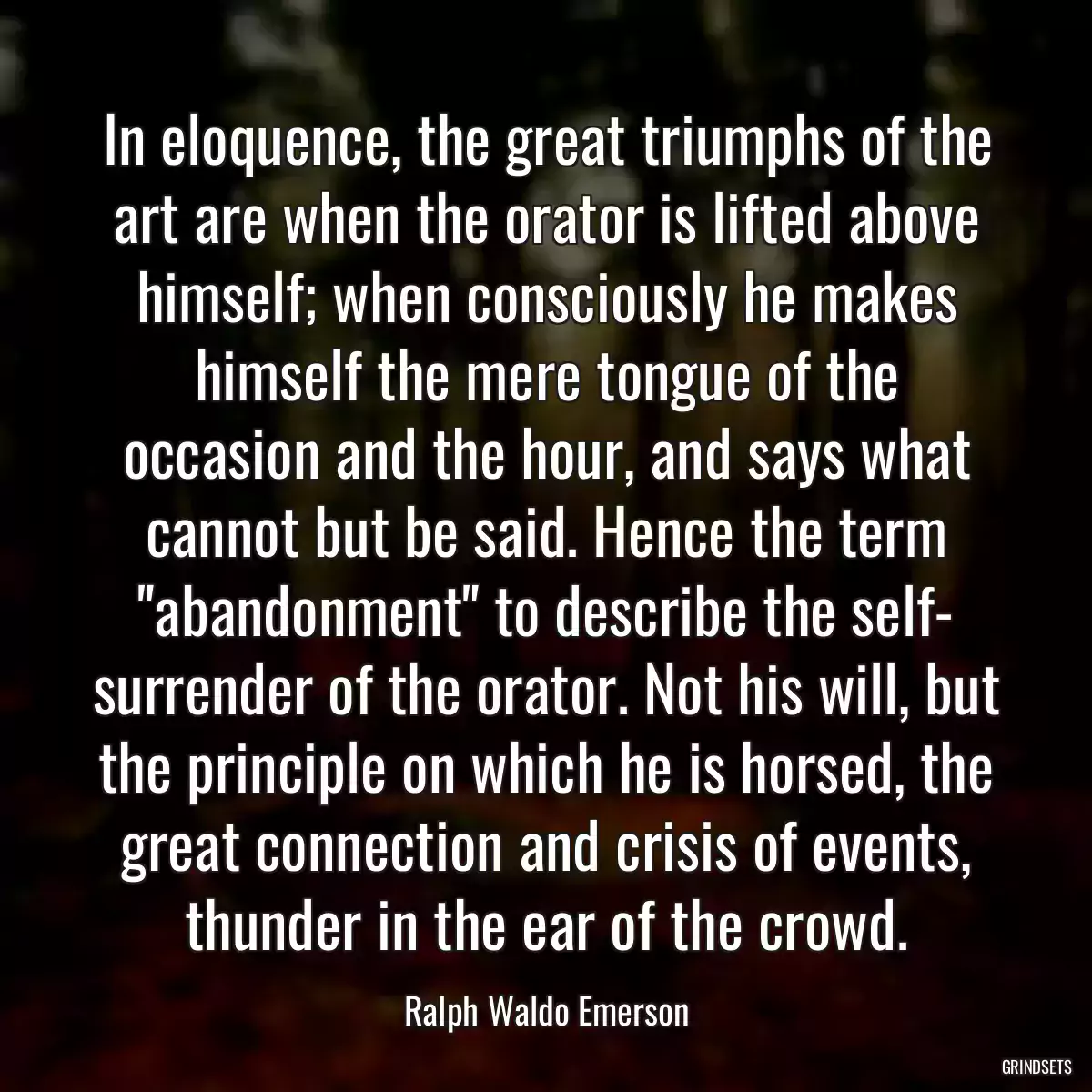 In eloquence, the great triumphs of the art are when the orator is lifted above himself; when consciously he makes himself the mere tongue of the occasion and the hour, and says what cannot but be said. Hence the term \