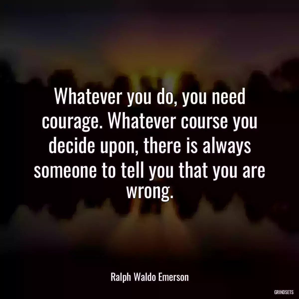 Whatever you do, you need courage. Whatever course you decide upon, there is always someone to tell you that you are wrong.