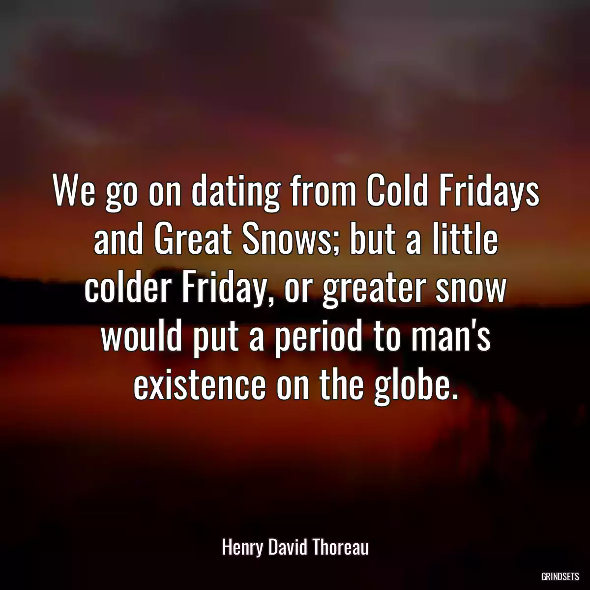 We go on dating from Cold Fridays and Great Snows; but a little colder Friday, or greater snow would put a period to man\'s existence on the globe.