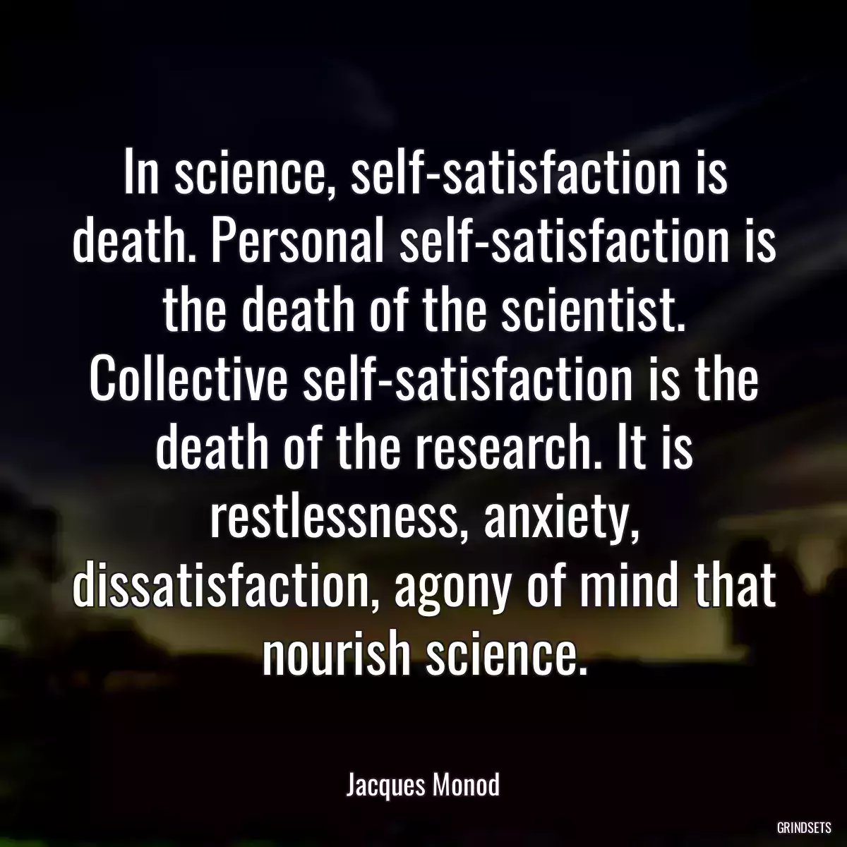 In science, self-satisfaction is death. Personal self-satisfaction is the death of the scientist. Collective self-satisfaction is the death of the research. It is restlessness, anxiety, dissatisfaction, agony of mind that nourish science.